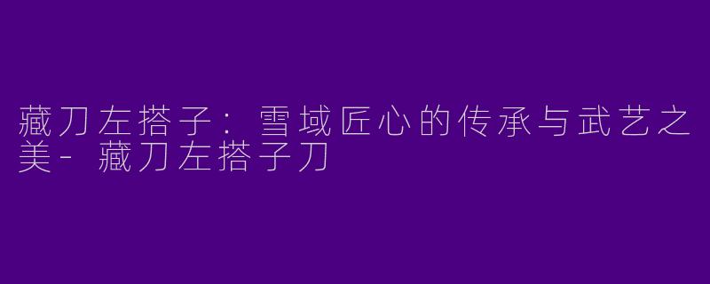 藏刀左搭子：雪域匠心的传承与武艺之美-藏刀左搭子刀
