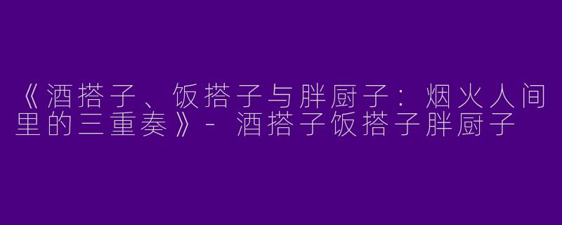 《酒搭子、饭搭子与胖厨子：烟火人间里的三重奏》-酒搭子饭搭子胖厨子