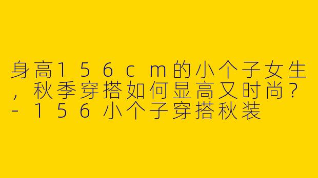 身高156cm的小个子女生，秋季穿搭如何显高又时尚？-156小个子穿搭秋装