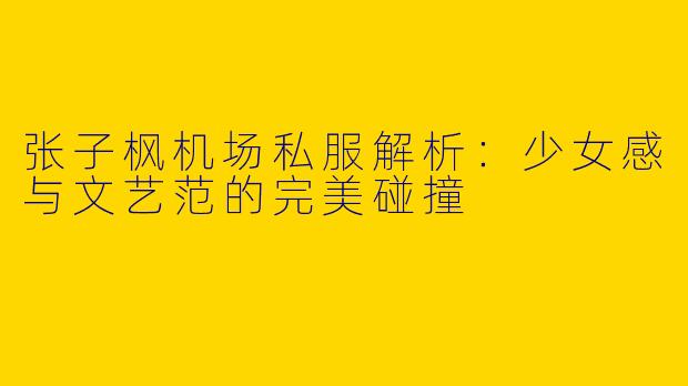 张子枫机场私服解析：少女感与文艺范的完美碰撞