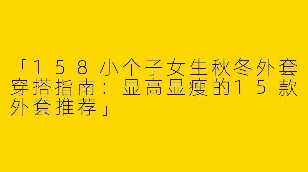 「158小个子女生秋冬外套穿搭指南：显高显瘦的15款外套推荐」