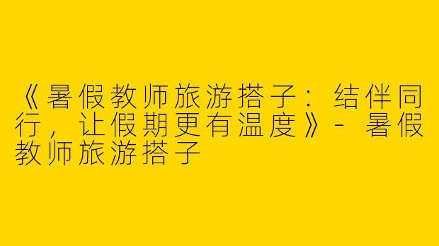 《暑假教师旅游搭子：结伴同行，让假期更有温度》-暑假教师旅游搭子