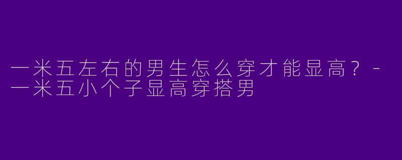 一米五左右的男生怎么穿才能显高？-一米五小个子显高穿搭男