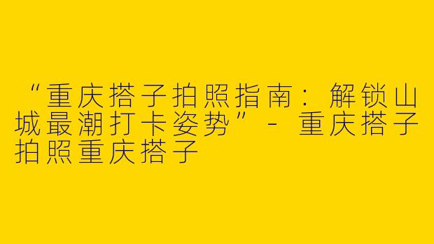 “重庆搭子拍照指南：解锁山城最潮打卡姿势”-重庆搭子拍照重庆搭子