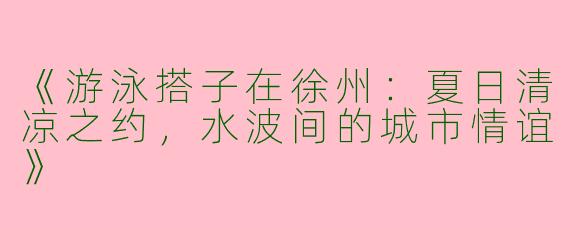 《游泳搭子在徐州：夏日清凉之约，水波间的城市情谊》