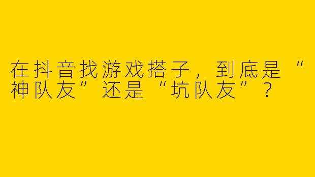在抖音找游戏搭子，到底是“神队友”还是“坑队友”？