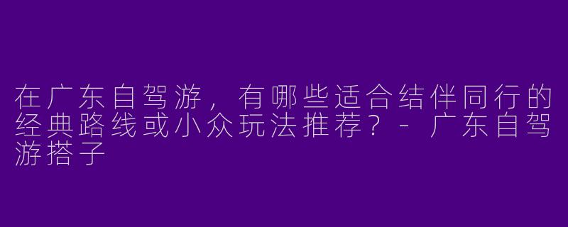 在广东自驾游，有哪些适合结伴同行的经典路线或小众玩法推荐？-广东自驾游搭子