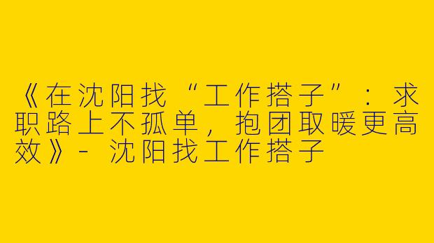 《在沈阳找“工作搭子”：求职路上不孤单，抱团取暖更高效》-沈阳找工作搭子
