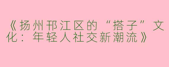 《扬州邗江区的“搭子”文化：年轻人社交新潮流》
