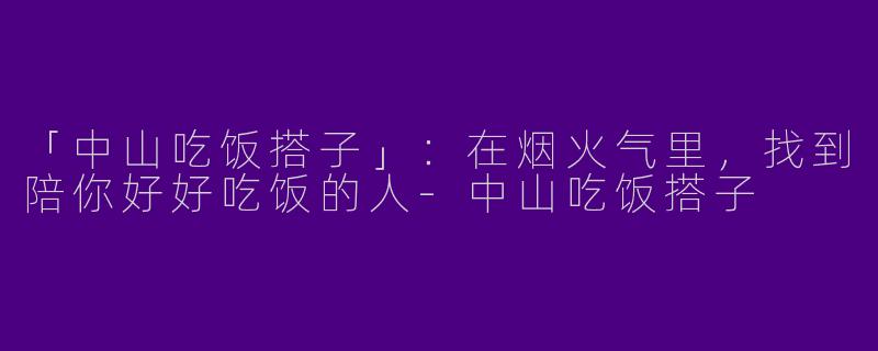 「中山吃饭搭子」：在烟火气里，找到陪你好好吃饭的人-中山吃饭搭子