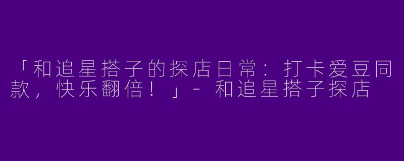 「和追星搭子的探店日常：打卡爱豆同款，快乐翻倍！」-和追星搭子探店