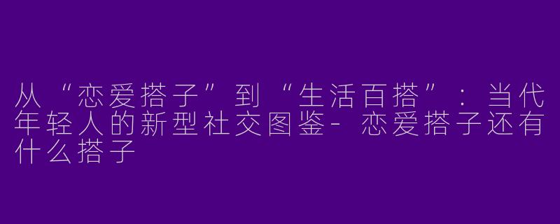 从“恋爱搭子”到“生活百搭”：当代年轻人的新型社交图鉴-恋爱搭子还有什么搭子