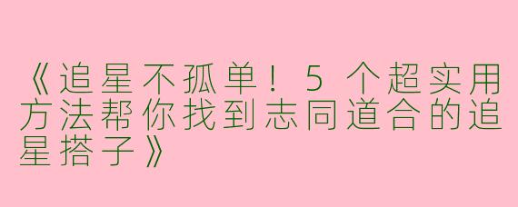 《追星不孤单！5个超实用方法帮你找到志同道合的追星搭子》