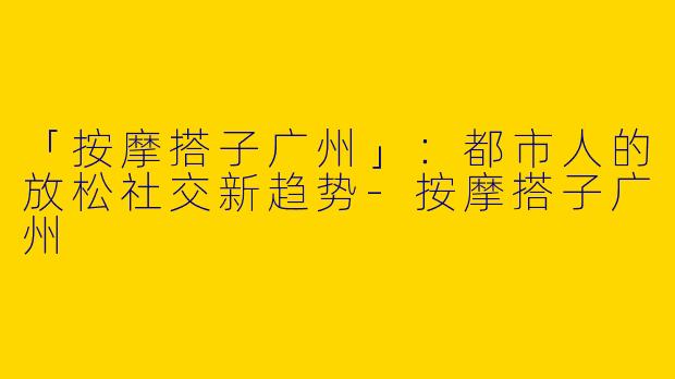 「按摩搭子广州」：都市人的放松社交新趋势-按摩搭子广州