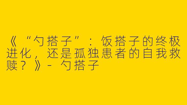 《“勺搭子”：饭搭子的终极进化，还是孤独患者的自我救赎？》-勺搭子