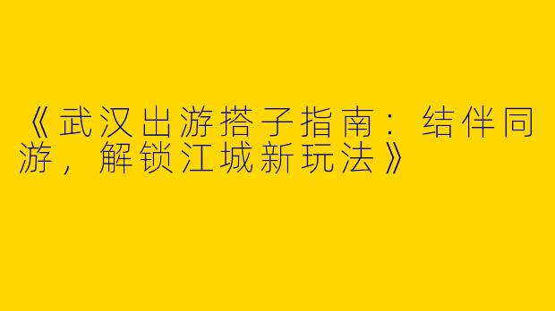《武汉出游搭子指南：结伴同游，解锁江城新玩法》
