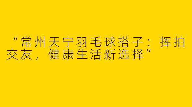 “常州天宁羽毛球搭子：挥拍交友，健康生活新选择”