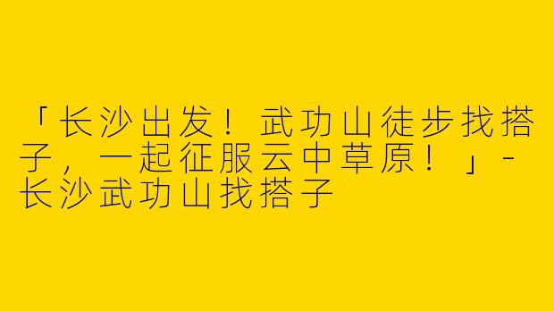 「长沙出发！武功山徒步找搭子，一起征服云中草原！」-长沙武功山找搭子
