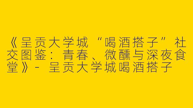 《呈贡大学城“喝酒搭子”社交图鉴：青春、微醺与深夜食堂》-呈贡大学城喝酒搭子