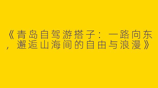 《青岛自驾游搭子：一路向东，邂逅山海间的自由与浪漫》