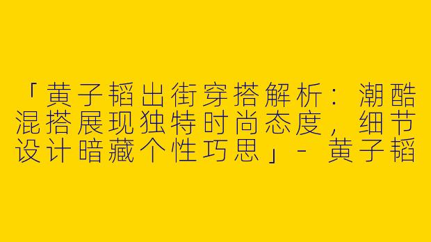 「黄子韬出街穿搭解析：潮酷混搭展现独特时尚态度，细节设计暗藏个性巧思」-黄子韬出街穿搭照片