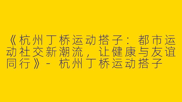 《杭州丁桥运动搭子：都市运动社交新潮流，让健康与友谊同行》-杭州丁桥运动搭子