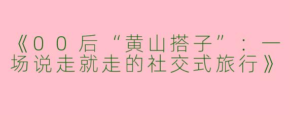 《00后“黄山搭子”：一场说走就走的社交式旅行》