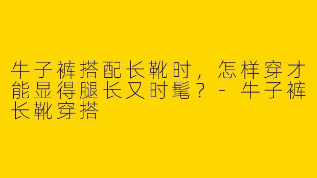 牛子裤搭配长靴时,怎样穿才能显得腿长又时髦?