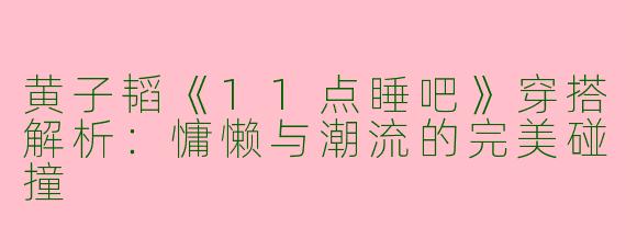 黄子韬《11点睡吧》穿搭解析：慵懒与潮流的完美碰撞