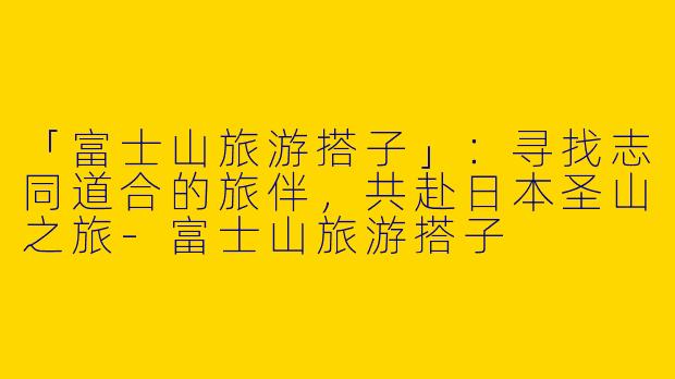 「富士山旅游搭子」：寻找志同道合的旅伴，共赴日本圣山之旅