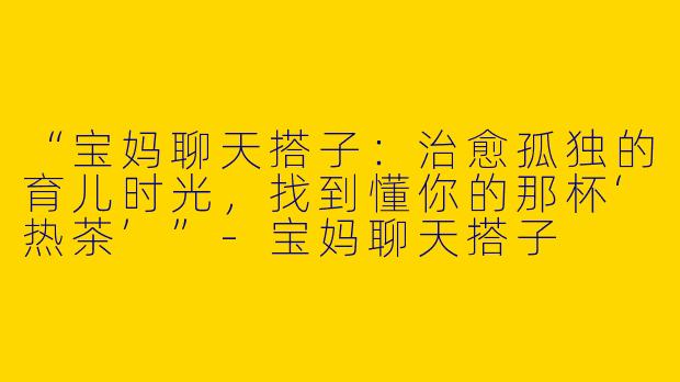 “宝妈聊天搭子：治愈孤独的育儿时光，找到懂你的那杯‘热茶’”-宝妈聊天搭子