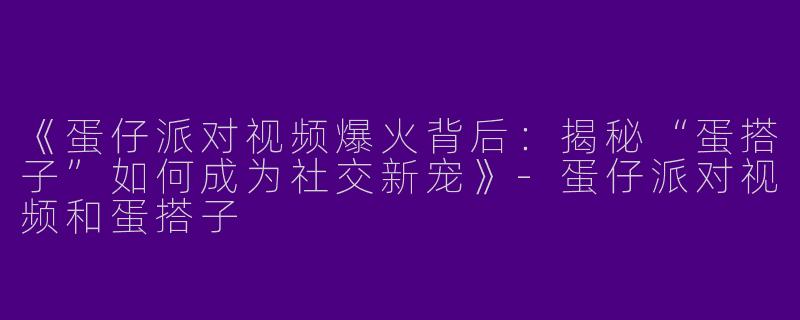 《蛋仔派对视频爆火背后：揭秘“蛋搭子”如何成为社交新宠》-蛋仔派对视频和蛋搭子