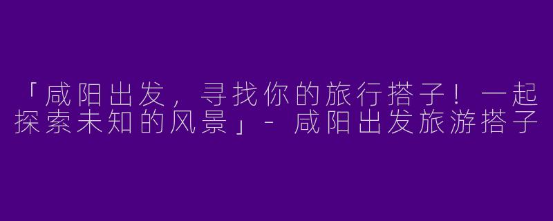 「咸阳出发，寻找你的旅行搭子！一起探索未知的风景」-咸阳出发旅游搭子