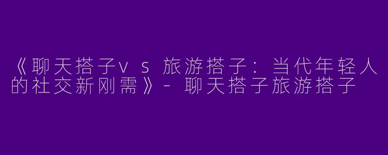 《聊天搭子vs旅游搭子：当代年轻人的社交新刚需》-聊天搭子旅游搭子