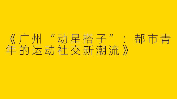 《广州“动星搭子”：都市青年的运动社交新潮流》