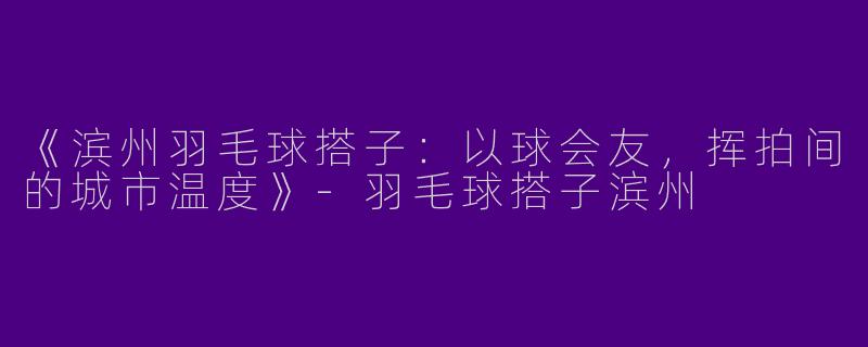 《滨州羽毛球搭子：以球会友，挥拍间的城市温度》-羽毛球搭子滨州