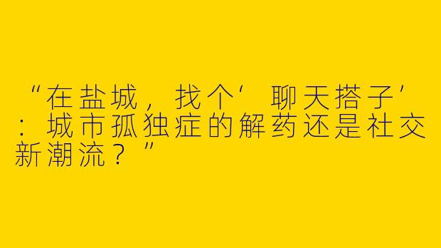 “在盐城，找个‘聊天搭子’：城市孤独症的解药还是社交新潮流？”