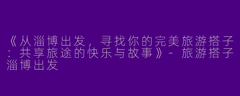 《从淄博出发，寻找你的完美旅游搭子：共享旅途的快乐与故事》-旅游搭子淄博出发