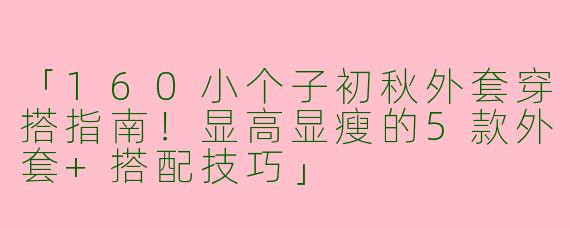 「160小个子初秋外套穿搭指南！显高显瘦的5款外套+搭配技巧」