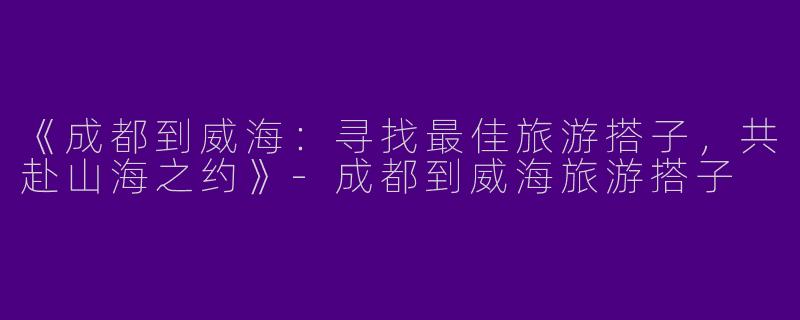 《成都到威海：寻找最佳旅游搭子，共赴山海之约》-成都到威海旅游搭子