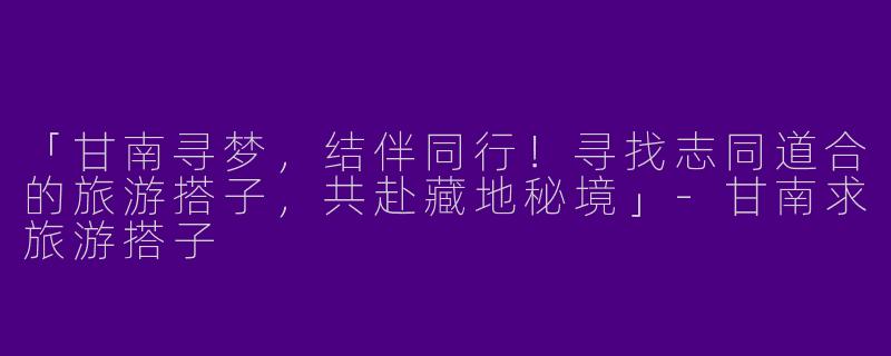 「甘南寻梦，结伴同行！寻找志同道合的旅游搭子，共赴藏地秘境」-甘南求旅游搭子
