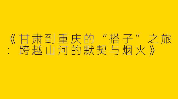 《甘肃到重庆的“搭子”之旅：跨越山河的默契与烟火》