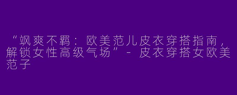 “飒爽不羁：欧美范儿皮衣穿搭指南，解锁女性高级气场”-皮衣穿搭女欧美范子