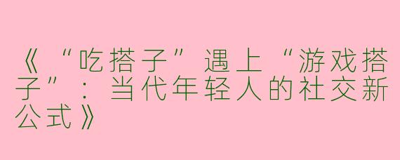 《“吃搭子”遇上“游戏搭子”：当代年轻人的社交新公式》