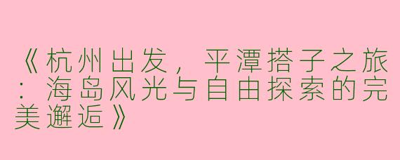 《杭州出发，平潭搭子之旅：海岛风光与自由探索的完美邂逅》