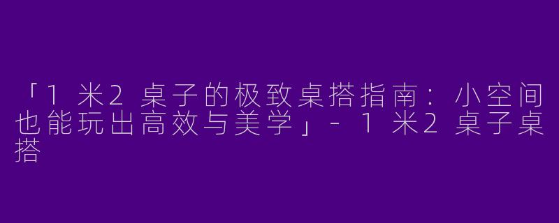 「1米2桌子的极致桌搭指南：小空间也能玩出高效与美学」-1米2桌子桌搭