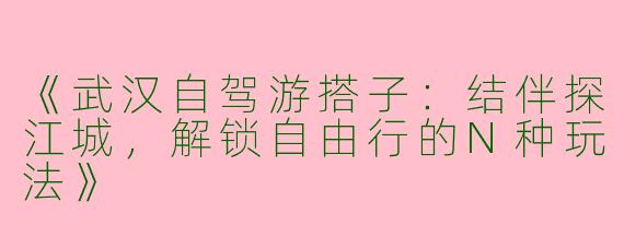 《武汉自驾游搭子：结伴探江城，解锁自由行的N种玩法》