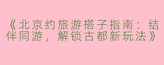 《北京约旅游搭子指南：结伴同游，解锁古都新玩法》
