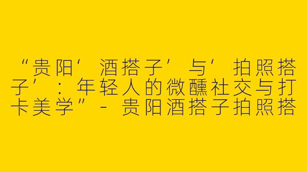 “贵阳‘酒搭子’与‘拍照搭子’：年轻人的微醺社交与打卡美学”-贵阳酒搭子拍照搭子