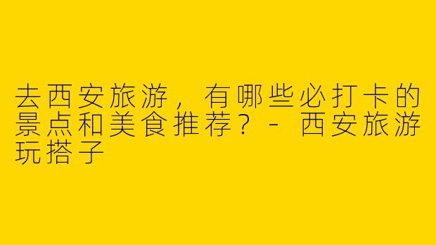去西安旅游，有哪些必打卡的景点和美食推荐？-西安旅游玩搭子
